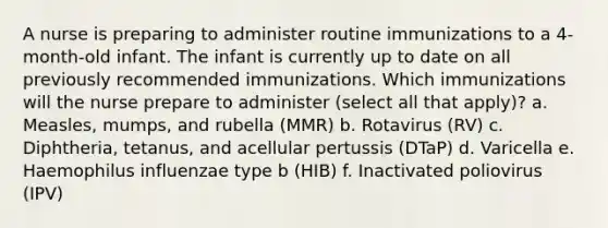 A nurse is preparing to administer routine immunizations to a 4-month-old infant. The infant is currently up to date on all previously recommended immunizations. Which immunizations will the nurse prepare to administer (select all that apply)? a. Measles, mumps, and rubella (MMR) b. Rotavirus (RV) c. Diphtheria, tetanus, and acellular pertussis (DTaP) d. Varicella e. Haemophilus influenzae type b (HIB) f. Inactivated poliovirus (IPV)