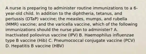 A nurse is preparing to administer routine immunizations to a 6-year-old child. In addition to the diphtheria, tetanus, and pertussis (DTaP) vaccine; the measles, mumps, and rubella (MMR) vaccine; and the varicella vaccine, which of the following immunizations should the nurse plan to administer? A. Inactivated poliovirus vaccine (IPV) B. Haemophilus influenzae type B vaccine (Hib) C. Pneumococcal conjugate vaccine (PCV) D. Hepatitis B vaccine (HBV)