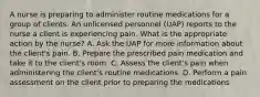 A nurse is preparing to administer routine medications for a group of clients. An unlicensed personnel (UAP) reports to the nurse a client is experiencing pain. What is the appropriate action by the nurse? A. Ask the UAP for more information about the client's pain. B. Prepare the prescribed pain medication and take it to the client's room. C. Assess the client's pain when administering the client's routine medications. D. Perform a pain assessment on the client prior to preparing the medications