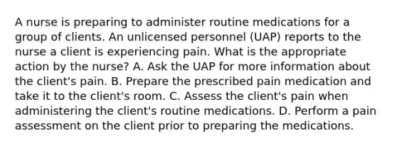 A nurse is preparing to administer routine medications for a group of clients. An unlicensed personnel (UAP) reports to the nurse a client is experiencing pain. What is the appropriate action by the nurse? A. Ask the UAP for more information about the client's pain. B. Prepare the prescribed pain medication and take it to the client's room. C. Assess the client's pain when administering the client's routine medications. D. Perform a pain assessment on the client prior to preparing the medications.