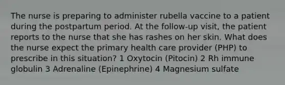 The nurse is preparing to administer rubella vaccine to a patient during the postpartum period. At the follow-up visit, the patient reports to the nurse that she has rashes on her skin. What does the nurse expect the primary health care provider (PHP) to prescribe in this situation? 1 Oxytocin (Pitocin) 2 Rh immune globulin 3 Adrenaline (Epinephrine) 4 Magnesium sulfate