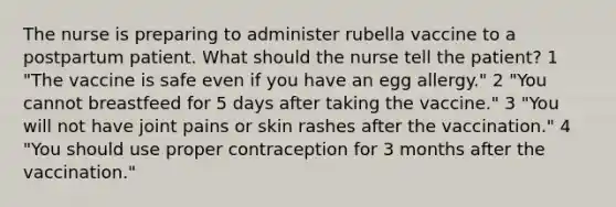 The nurse is preparing to administer rubella vaccine to a postpartum patient. What should the nurse tell the patient? 1 "The vaccine is safe even if you have an egg allergy." 2 "You cannot breastfeed for 5 days after taking the vaccine." 3 "You will not have joint pains or skin rashes after the vaccination." 4 "You should use proper contraception for 3 months after the vaccination."