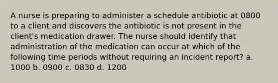 A nurse is preparing to administer a schedule antibiotic at 0800 to a client and discovers the antibiotic is not present in the client's medication drawer. The nurse should identify that administration of the medication can occur at which of the following time periods without requiring an incident report? a. 1000 b. 0900 c. 0830 d. 1200