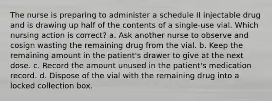 The nurse is preparing to administer a schedule II injectable drug and is drawing up half of the contents of a single-use vial. Which nursing action is correct? a. Ask another nurse to observe and cosign wasting the remaining drug from the vial. b. Keep the remaining amount in the patient's drawer to give at the next dose. c. Record the amount unused in the patient's medication record. d. Dispose of the vial with the remaining drug into a locked collection box.