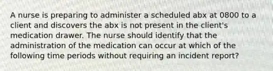 A nurse is preparing to administer a scheduled abx at 0800 to a client and discovers the abx is not present in the client's medication drawer. The nurse should identify that the administration of the medication can occur at which of the following time periods without requiring an incident report?