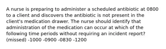 A nurse is preparing to administer a scheduled antibiotic at 0800 to a client and discovers the antibiotic is not present in the client's medication drawer. The nurse should identify that administration of the medication can occur at which of the following time periods without requiring an incident report? (missed) -1000 -0900 -0830 -1200