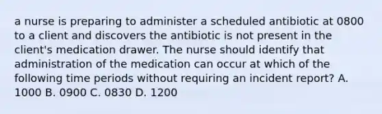 a nurse is preparing to administer a scheduled antibiotic at 0800 to a client and discovers the antibiotic is not present in the client's medication drawer. The nurse should identify that administration of the medication can occur at which of the following time periods without requiring an incident report? A. 1000 B. 0900 C. 0830 D. 1200