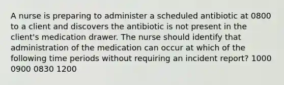 A nurse is preparing to administer a scheduled antibiotic at 0800 to a client and discovers the antibiotic is not present in the client's medication drawer. The nurse should identify that administration of the medication can occur at which of the following time periods without requiring an incident report? 1000 0900 0830 1200