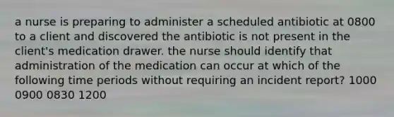 a nurse is preparing to administer a scheduled antibiotic at 0800 to a client and discovered the antibiotic is not present in the client's medication drawer. the nurse should identify that administration of the medication can occur at which of the following time periods without requiring an incident report? 1000 0900 0830 1200