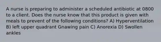 A nurse is preparing to administer a scheduled antibiotic at 0800 to a client. Does the nurse know that this product is given with meals to prevent of the following conditions? A) Hyperventilation B) left upper quadrant Gnawing pain C) Anorexia D) Swollen ankles