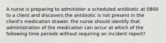 A nurse is preparing to administer a scheduled antibiotic at 0800 to a client and discovers the antibiotic is not present in the client's medication drawer. the nurse should identify that administration of the medication can occur at which of the following time periods without requiring an incident report?