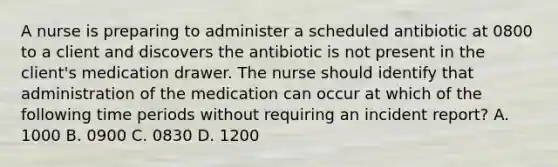 A nurse is preparing to administer a scheduled antibiotic at 0800 to a client and discovers the antibiotic is not present in the client's medication drawer. The nurse should identify that administration of the medication can occur at which of the following time periods without requiring an incident report? A. 1000 B. 0900 C. 0830 D. 1200