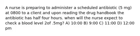 A nurse is preparing to administer a scheduled antibiotic (5 mg) at 0800 to a client and upon reading the drug handbook the antibiotic has half four hours. when will the nurse expect to check a blood level 2of .5mg? A) 10:00 B) 9:00 C) 11:00 D) 12:00 pm