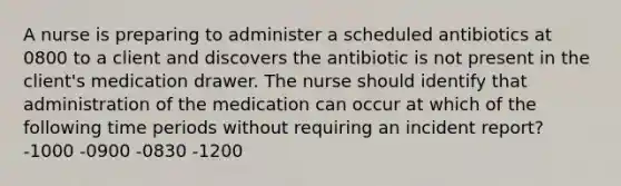 A nurse is preparing to administer a scheduled antibiotics at 0800 to a client and discovers the antibiotic is not present in the client's medication drawer. The nurse should identify that administration of the medication can occur at which of the following time periods without requiring an incident report? -1000 -0900 -0830 -1200