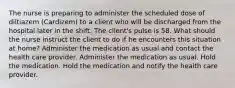 The nurse is preparing to administer the scheduled dose of diltiazem​ (Cardizem) to a client who will be discharged from the hospital later in the shift. The​ client's pulse is 58. What should the nurse instruct the client to do if he encounters this situation at​ home? Administer the medication as usual and contact the health care provider. Administer the medication as usual. Hold the medication. Hold the medication and notify the health care provider.