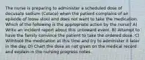 The nurse is preparing to administer a scheduled dose of docusate sodium (Colace) when the patient complains of an episode of loose stool and does not want to take the medication. Which of the following is the appropriate action by the nurse? A) Write an incident report about this untoward event. B) Attempt to have the family convince the patient to take the ordered dose. C) Withhold the medication at this time and try to administer it later in the day. D) Chart the dose as not given on the medical record and explain in the nursing progress notes.