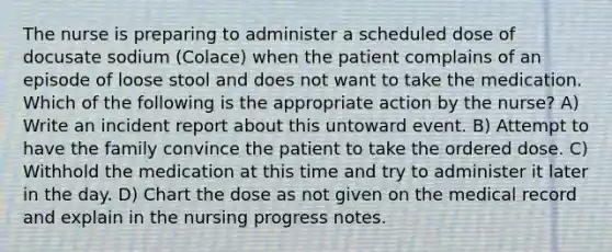 The nurse is preparing to administer a scheduled dose of docusate sodium (Colace) when the patient complains of an episode of loose stool and does not want to take the medication. Which of the following is the appropriate action by the nurse? A) Write an incident report about this untoward event. B) Attempt to have the family convince the patient to take the ordered dose. C) Withhold the medication at this time and try to administer it later in the day. D) Chart the dose as not given on the medical record and explain in the nursing progress notes.