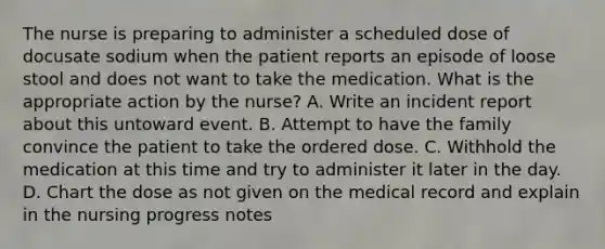 The nurse is preparing to administer a scheduled dose of docusate sodium when the patient reports an episode of loose stool and does not want to take the medication. What is the appropriate action by the nurse? A. Write an incident report about this untoward event. B. Attempt to have the family convince the patient to take the ordered dose. C. Withhold the medication at this time and try to administer it later in the day. D. Chart the dose as not given on the medical record and explain in the nursing progress notes