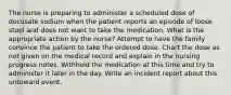 The nurse is preparing to administer a scheduled dose of docusate sodium when the patient reports an episode of loose stool and does not want to take the medication. What is the appropriate action by the nurse? Attempt to have the family convince the patient to take the ordered dose. Chart the dose as not given on the medical record and explain in the nursing progress notes. Withhold the medication at this time and try to administer it later in the day. Write an incident report about this untoward event.