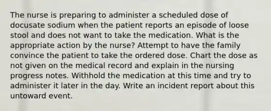 The nurse is preparing to administer a scheduled dose of docusate sodium when the patient reports an episode of loose stool and does not want to take the medication. What is the appropriate action by the nurse? Attempt to have the family convince the patient to take the ordered dose. Chart the dose as not given on the medical record and explain in the nursing progress notes. Withhold the medication at this time and try to administer it later in the day. Write an incident report about this untoward event.