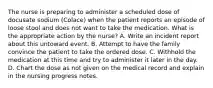 The nurse is preparing to administer a scheduled dose of docusate sodium (Colace) when the patient reports an episode of loose stool and does not want to take the medication. What is the appropriate action by the nurse? A. Write an incident report about this untoward event. B. Attempt to have the family convince the patient to take the ordered dose. C. Withhold the medication at this time and try to administer it later in the day. D. Chart the dose as not given on the medical record and explain in the nursing progress notes.