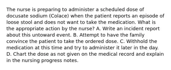 The nurse is preparing to administer a scheduled dose of docusate sodium (Colace) when the patient reports an episode of loose stool and does not want to take the medication. What is the appropriate action by the nurse? A. Write an incident report about this untoward event. B. Attempt to have the family convince the patient to take the ordered dose. C. Withhold the medication at this time and try to administer it later in the day. D. Chart the dose as not given on the medical record and explain in the nursing progress notes.