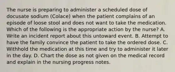 The nurse is preparing to administer a scheduled dose of docusate sodium (Colace) when the patient complains of an episode of loose stool and does not want to take the medication. Which of the following is the appropriate action by the nurse? A. Write an incident report about this untoward event. B. Attempt to have the family convince the patient to take the ordered dose. C. Withhold the medication at this time and try to administer it later in the day. D. Chart the dose as not given on the medical record and explain in the nursing progress notes.