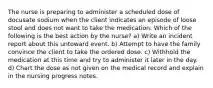 The nurse is preparing to administer a scheduled dose of docusate sodium when the client indicates an episode of loose stool and does not want to take the medication. Which of the following is the best action by the nurse? a) Write an incident report about this untoward event. b) Attempt to have the family convince the client to take the ordered dose. c) Withhold the medication at this time and try to administer it later in the day. d) Chart the dose as not given on the medical record and explain in the nursing progress notes.