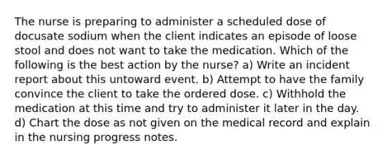 The nurse is preparing to administer a scheduled dose of docusate sodium when the client indicates an episode of loose stool and does not want to take the medication. Which of the following is the best action by the nurse? a) Write an incident report about this untoward event. b) Attempt to have the family convince the client to take the ordered dose. c) Withhold the medication at this time and try to administer it later in the day. d) Chart the dose as not given on the medical record and explain in the nursing progress notes.