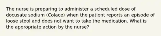 The nurse is preparing to administer a scheduled dose of docusate sodium (Colace) when the patient reports an episode of loose stool and does not want to take the medication. What is the appropriate action by the nurse?