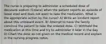 The nurse is preparing to administer a scheduled dose of docusate sodium (Colace) when the patient reports an episode of loose stool and does not want to take the medication. What is the appropriate action by the nurse? A) Write an incident report about this untoward event. B) Attempt to have the family convince the patient to take the ordered dose. C) Withhold the medication at this time and try to administer it later in the day. D) Chart the dose as not given on the medical record and explain in the nursing progress notes.