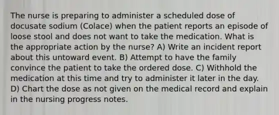 The nurse is preparing to administer a scheduled dose of docusate sodium (Colace) when the patient reports an episode of loose stool and does not want to take the medication. What is the appropriate action by the nurse? A) Write an incident report about this untoward event. B) Attempt to have the family convince the patient to take the ordered dose. C) Withhold the medication at this time and try to administer it later in the day. D) Chart the dose as not given on the medical record and explain in the nursing progress notes.