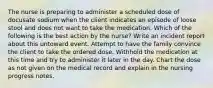 The nurse is preparing to administer a scheduled dose of docusate sodium when the client indicates an episode of loose stool and does not want to take the medication. Which of the following is the best action by the nurse? Write an incident report about this untoward event. Attempt to have the family convince the client to take the ordered dose. Withhold the medication at this time and try to administer it later in the day. Chart the dose as not given on the medical record and explain in the nursing progress notes.