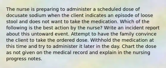 The nurse is preparing to administer a scheduled dose of docusate sodium when the client indicates an episode of loose stool and does not want to take the medication. Which of the following is the best action by the nurse? Write an incident report about this untoward event. Attempt to have the family convince the client to take the ordered dose. Withhold the medication at this time and try to administer it later in the day. Chart the dose as not given on the medical record and explain in the nursing progress notes.