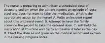 The nurse is preparing to administer a scheduled dose of docusate sodium when the patient reports an episode of loose stool and does not want to take the medication. What is the appropriate action by the nurse? A. Write an incident report about this untoward event. B. Attempt to have the family convince the patient to take the ordered dose. C. Withhold the medication at this time and try to administer it later in the day. D. Chart the dose as not given on the medical record and explain in the nursing progress notes.