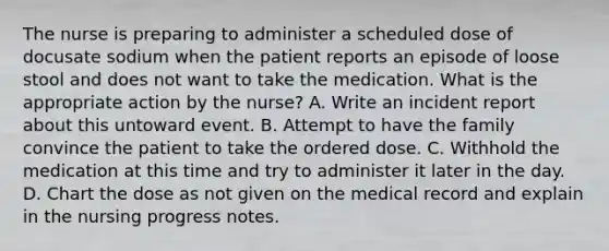 The nurse is preparing to administer a scheduled dose of docusate sodium when the patient reports an episode of loose stool and does not want to take the medication. What is the appropriate action by the nurse? A. Write an incident report about this untoward event. B. Attempt to have the family convince the patient to take the ordered dose. C. Withhold the medication at this time and try to administer it later in the day. D. Chart the dose as not given on the medical record and explain in the nursing progress notes.