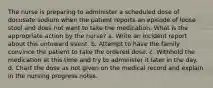 The nurse is preparing to administer a scheduled dose of docusate sodium when the patient reports an episode of loose stool and does not want to take the medication. What is the appropriate action by the nurse? a. Write an incident report about this untoward event. b. Attempt to have the family convince the patient to take the ordered dose. c. Withhold the medication at this time and try to administer it later in the day. d. Chart the dose as not given on the medical record and explain in the nursing progress notes.