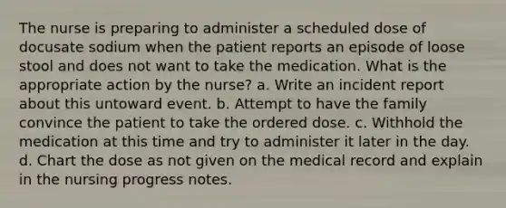 The nurse is preparing to administer a scheduled dose of docusate sodium when the patient reports an episode of loose stool and does not want to take the medication. What is the appropriate action by the nurse? a. Write an incident report about this untoward event. b. Attempt to have the family convince the patient to take the ordered dose. c. Withhold the medication at this time and try to administer it later in the day. d. Chart the dose as not given on the medical record and explain in the nursing progress notes.