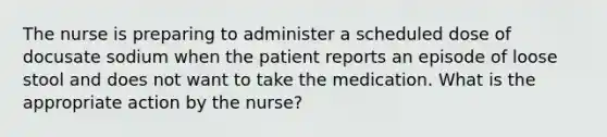 The nurse is preparing to administer a scheduled dose of docusate sodium when the patient reports an episode of loose stool and does not want to take the medication. What is the appropriate action by the nurse?