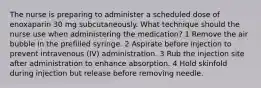 The nurse is preparing to administer a scheduled dose of enoxaparin 30 mg subcutaneously. What technique should the nurse use when administering the medication? 1 Remove the air bubble in the prefilled syringe. 2 Aspirate before injection to prevent intravenous (IV) administration. 3 Rub the injection site after administration to enhance absorption. 4 Hold skinfold during injection but release before removing needle.