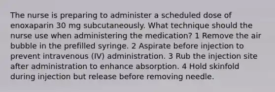 The nurse is preparing to administer a scheduled dose of enoxaparin 30 mg subcutaneously. What technique should the nurse use when administering the medication? 1 Remove the air bubble in the prefilled syringe. 2 Aspirate before injection to prevent intravenous (IV) administration. 3 Rub the injection site after administration to enhance absorption. 4 Hold skinfold during injection but release before removing needle.