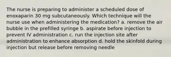 The nurse is preparing to administer a scheduled dose of enoxaparin 30 mg subcutaneously. Which technique will the nurse use when administering the medication? a. remove the air bubble in the prefilled syringe b. aspirate before injection to prevent IV administration c. run the injection site after administration to enhance absorption d. hold the skinfold during injection but release before removing needle