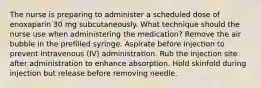 The nurse is preparing to administer a scheduled dose of enoxaparin 30 mg subcutaneously. What technique should the nurse use when administering the medication? Remove the air bubble in the prefilled syringe. Aspirate before injection to prevent intravenous (IV) administration. Rub the injection site after administration to enhance absorption. Hold skinfold during injection but release before removing needle.