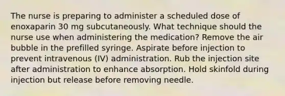 The nurse is preparing to administer a scheduled dose of enoxaparin 30 mg subcutaneously. What technique should the nurse use when administering the medication? Remove the air bubble in the prefilled syringe. Aspirate before injection to prevent intravenous (IV) administration. Rub the injection site after administration to enhance absorption. Hold skinfold during injection but release before removing needle.