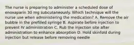 The nurse is preparing to administer a scheduled dose of enoxaparin 30 mg subcutaneously. Which technique will the nurse use when administering the medication? A. Remove the air bubble in the prefilled syringe B. Aspirate before injection to prevent IV administration C. Rub the injection site after administration to enhance absorption D. Hold skinfold during injection but release before removing needle