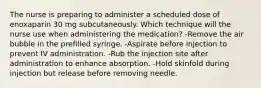 The nurse is preparing to administer a scheduled dose of enoxaparin 30 mg subcutaneously. Which technique will the nurse use when administering the medication? -Remove the air bubble in the prefilled syringe. -Aspirate before injection to prevent IV administration. -Rub the injection site after administration to enhance absorption. -Hold skinfold during injection but release before removing needle.