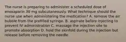 The nurse is preparing to administer a scheduled dose of enoxaparin 30 mg subcutaneously. What technique should the nurse use when administering the medication? A. remove the air bubble from the prefilled syringe. B. aspirate before injecting to prevent IV administration C. massage the injection site to promote absorption D. hold the skinfold during the injection but release before removing the needle