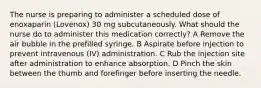 The nurse is preparing to administer a scheduled dose of enoxaparin (Lovenox) 30 mg subcutaneously. What should the nurse do to administer this medication correctly? A Remove the air bubble in the prefilled syringe. B Aspirate before injection to prevent intravenous (IV) administration. C Rub the injection site after administration to enhance absorption. D Pinch the skin between the thumb and forefinger before inserting the needle.