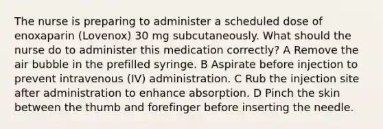 The nurse is preparing to administer a scheduled dose of enoxaparin (Lovenox) 30 mg subcutaneously. What should the nurse do to administer this medication correctly? A Remove the air bubble in the prefilled syringe. B Aspirate before injection to prevent intravenous (IV) administration. C Rub the injection site after administration to enhance absorption. D Pinch the skin between the thumb and forefinger before inserting the needle.