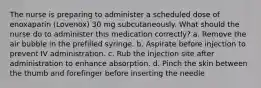 The nurse is preparing to administer a scheduled dose of enoxaparin (Lovenox) 30 mg subcutaneously. What should the nurse do to administer this medication correctly? a. Remove the air bubble in the prefilled syringe. b. Aspirate before injection to prevent IV administration. c. Rub the injection site after administration to enhance absorption. d. Pinch the skin between the thumb and forefinger before inserting the needle